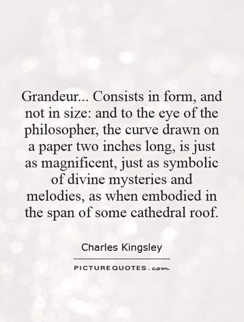 Grandeur... Consists in form, and not in size: and to the eye of the philosopher, the curve drawn on a paper two inches long, is just as magnificent, just as symbolic of divine mysteries and melodies, as when embodied in the span of some cathedral roof Picture Quote #1