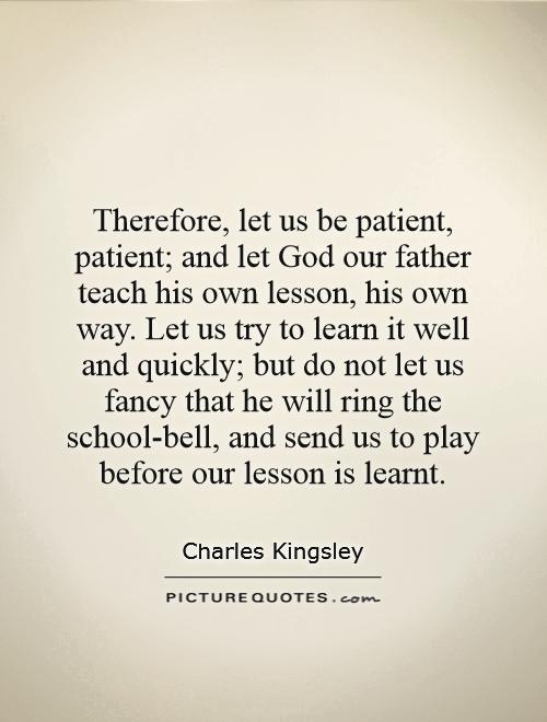 Therefore, let us be patient, patient; and let God our father teach his own lesson, his own way. Let us try to learn it well and quickly; but do not let us fancy that he will ring the school-bell, and send us to play before our lesson is learnt Picture Quote #1