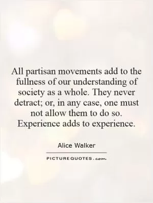 All partisan movements add to the fullness of our understanding of society as a whole. They never detract; or, in any case, one must not allow them to do so. Experience adds to experience Picture Quote #1