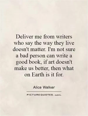 Deliver me from writers who say the way they live doesn't matter. I'm not sure a bad person can write a good book, if art doesn't make us better, then what on Earth is it for Picture Quote #1