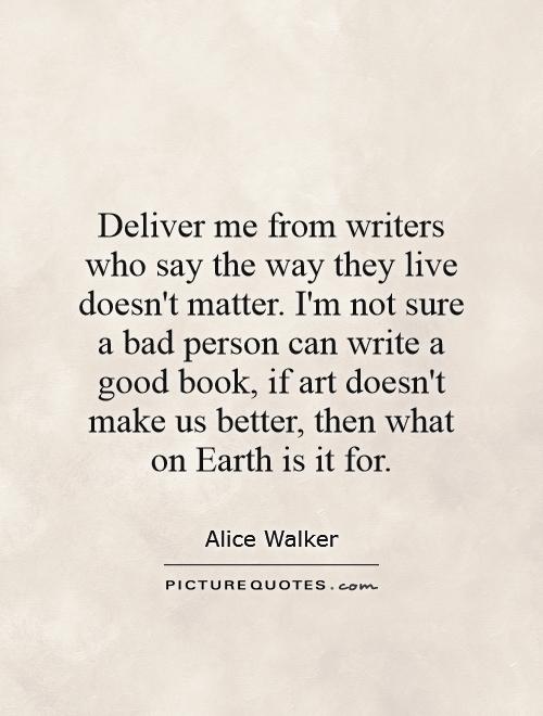 Deliver me from writers who say the way they live doesn't matter. I'm not sure a bad person can write a good book, if art doesn't make us better, then what on Earth is it for Picture Quote #1