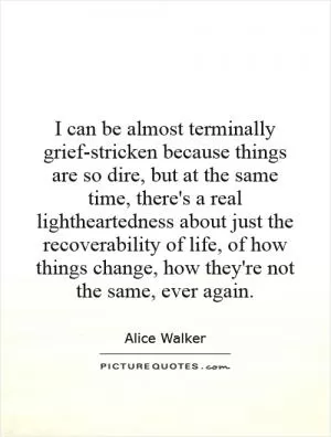 I can be almost terminally grief-stricken because things are so dire, but at the same time, there's a real lightheartedness about just the recoverability of life, of how things change, how they're not the same, ever again Picture Quote #1