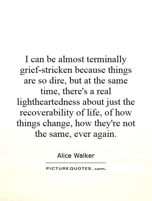 I can be almost terminally grief-stricken because things are so dire, but at the same time, there's a real lightheartedness about just the recoverability of life, of how things change, how they're not the same, ever again Picture Quote #1