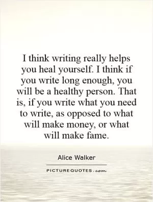 I think writing really helps you heal yourself. I think if you write long enough, you will be a healthy person. That is, if you write what you need to write, as opposed to what will make money, or what will make fame Picture Quote #1