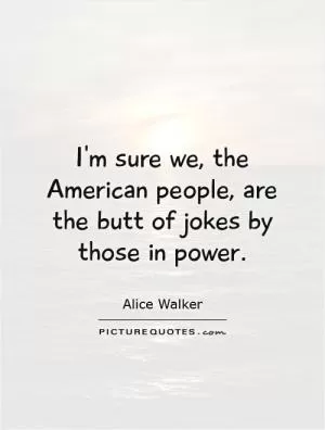 I'm sure we, the American people, are the butt of jokes by those in power Picture Quote #1