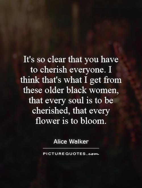 It's so clear that you have to cherish everyone. I think that's what I get from these older black women, that every soul is to be cherished, that every flower is to bloom Picture Quote #1