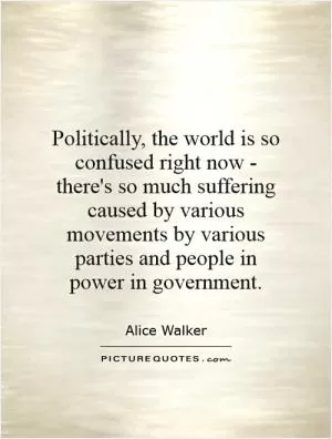 Politically, the world is so confused right now - there's so much suffering caused by various movements by various parties and people in power in government Picture Quote #1