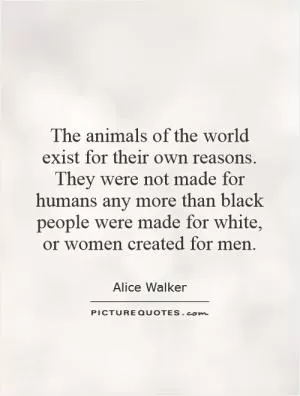 The animals of the world exist for their own reasons. They were not made for humans any more than black people were made for white, or women created for men Picture Quote #1