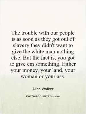 The trouble with our people is as soon as they got out of slavery they didn't want to give the white man nothing else. But the fact is, you got to give em something. Either your money, your land, your woman or your ass Picture Quote #1