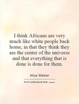 I think Africans are very much like white people back home, in that they think they are the center of the universe and that everything that is done is done for them Picture Quote #1
