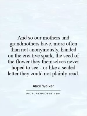 And so our mothers and grandmothers have, more often than not anonymously, handed on the creative spark, the seed of the flower they themselves never hoped to see - or like a sealed letter they could not plainly read Picture Quote #1