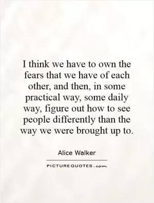 I think we have to own the fears that we have of each other, and then, in some practical way, some daily way, figure out how to see people differently than the way we were brought up to Picture Quote #1