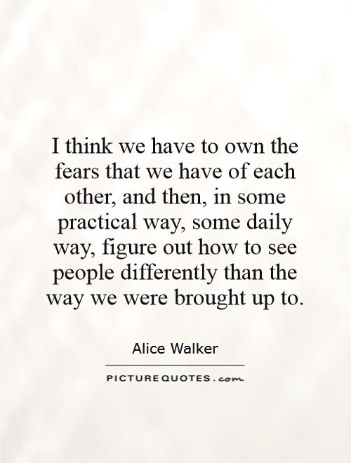 I think we have to own the fears that we have of each other, and then, in some practical way, some daily way, figure out how to see people differently than the way we were brought up to Picture Quote #1