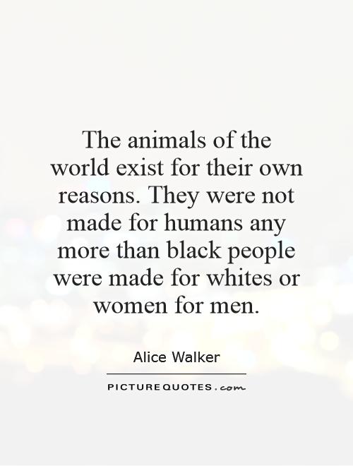 The animals of the world exist for their own reasons. They were not made for humans any more than black people were made for whites or women for men Picture Quote #1