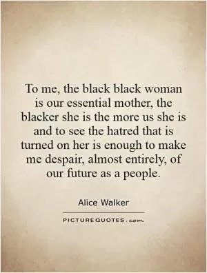 To me, the black black woman is our essential mother, the blacker she is the more us she is and to see the hatred that is turned on her is enough to make me despair, almost entirely, of our future as a people Picture Quote #1