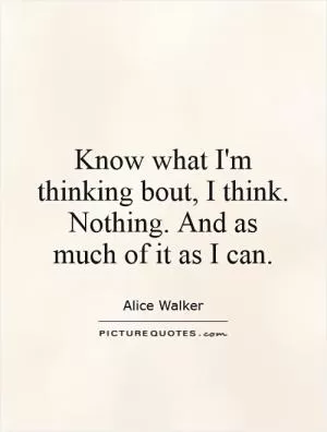 Know what I'm thinking bout, I think. Nothing. And as much of it as I can Picture Quote #1