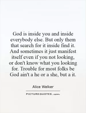 God is inside you and inside everybody else. But only them that search for it inside find it. And sometimes it just manifest itself even if you not looking, or don't know what you looking for. Trouble for most folks be God ain't a he or a she, but a it Picture Quote #1