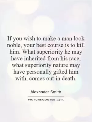 If you wish to make a man look noble, your best course is to kill him. What superiority he may have inherited from his race, what superiority nature may have personally gifted him with, comes out in death Picture Quote #1