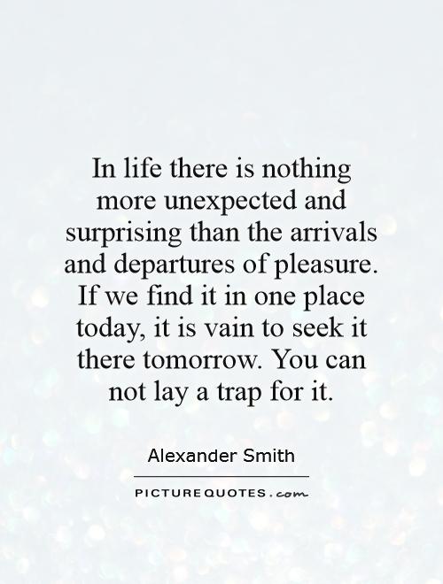 In life there is nothing more unexpected and surprising than the arrivals and departures of pleasure. If we find it in one place today, it is vain to seek it there tomorrow. You can not lay a trap for it Picture Quote #1
