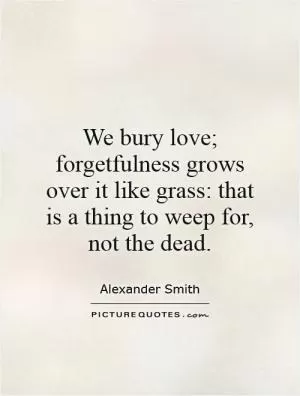 We bury love; forgetfulness grows over it like grass: that is a thing to weep for, not the dead Picture Quote #1