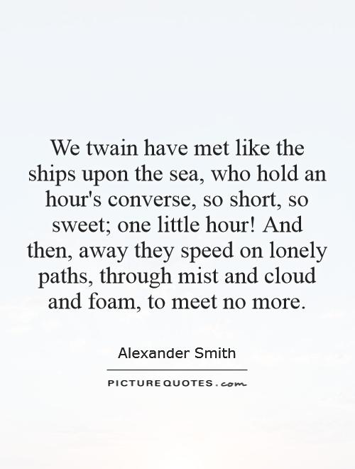 We twain have met like the ships upon the sea, who hold an hour's converse, so short, so sweet; one little hour! And then, away they speed on lonely paths, through mist and cloud and foam, to meet no more Picture Quote #1