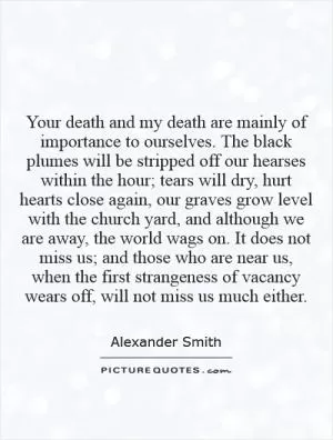 Your death and my death are mainly of importance to ourselves. The black plumes will be stripped off our hearses within the hour; tears will dry, hurt hearts close again, our graves grow level with the church yard, and although we are away, the world wags on. It does not miss us; and those who are near us, when the first strangeness of vacancy wears off, will not miss us much either Picture Quote #1