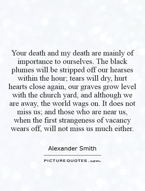 Your death and my death are mainly of importance to ourselves. The black plumes will be stripped off our hearses within the hour; tears will dry, hurt hearts close again, our graves grow level with the church yard, and although we are away, the world wags on. It does not miss us; and those who are near us, when the first strangeness of vacancy wears off, will not miss us much either Picture Quote #1