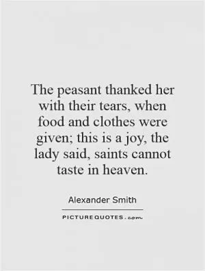 The peasant thanked her with their tears, when food and clothes were given; this is a joy, the lady said, saints cannot taste in heaven Picture Quote #1