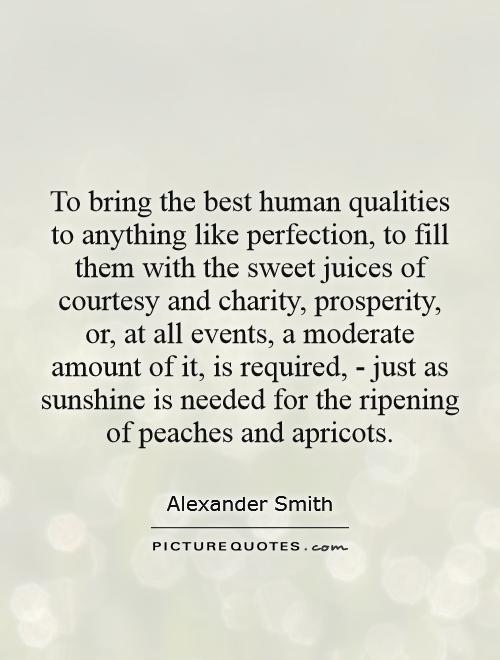 To bring the best human qualities to anything like perfection, to fill them with the sweet juices of courtesy and charity, prosperity, or, at all events, a moderate amount of it, is required, - just as sunshine is needed for the ripening of peaches and apricots Picture Quote #1