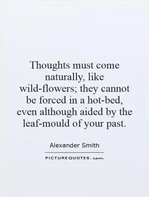 Thoughts must come naturally, like wild-flowers; they cannot be forced in a hot-bed, even although aided by the leaf-mould of your past Picture Quote #1