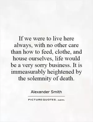 If we were to live here always, with no other care than how to feed, clothe, and house ourselves, life would be a very sorry business. It is immeasurably heightened by the solemnity of death Picture Quote #1