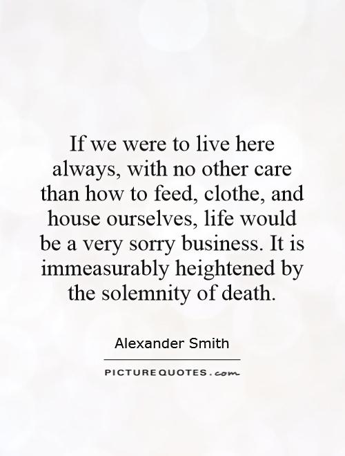 If we were to live here always, with no other care than how to feed, clothe, and house ourselves, life would be a very sorry business. It is immeasurably heightened by the solemnity of death Picture Quote #1
