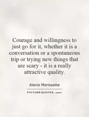 Courage and willingness to just go for it, whether it is a conversation or a spontaneous trip or trying new things that are scary - it is a really attractive quality Picture Quote #1