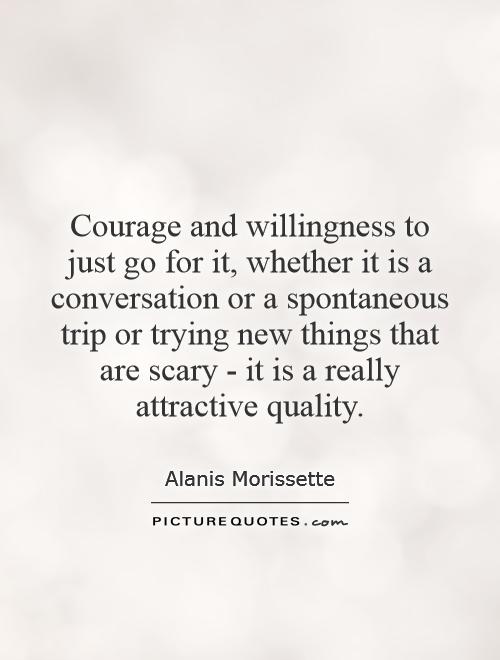 Courage and willingness to just go for it, whether it is a conversation or a spontaneous trip or trying new things that are scary - it is a really attractive quality Picture Quote #1
