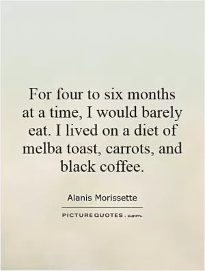 For four to six months at a time, I would barely eat. I lived on a diet of melba toast, carrots, and black coffee Picture Quote #1