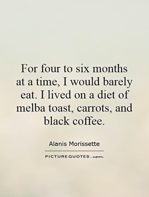 For four to six months at a time, I would barely eat. I lived on a diet of melba toast, carrots, and black coffee Picture Quote #1