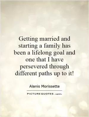 Getting married and starting a family has been a lifelong goal and one that I have persevered through different paths up to it! Picture Quote #1