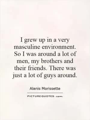 I grew up in a very masculine environment. So I was around a lot of men, my brothers and their friends. There was just a lot of guys around Picture Quote #1