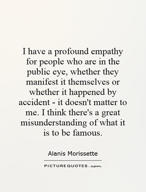 I have a profound empathy for people who are in the public eye, whether they manifest it themselves or whether it happened by accident - it doesn't matter to me. I think there's a great misunderstanding of what it is to be famous Picture Quote #1