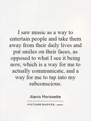 I saw music as a way to entertain people and take them away from their daily lives and put smiles on their faces, as opposed to what I see it being now, which is a way for me to actually communicate, and a way for me to tap into my subconscious Picture Quote #1