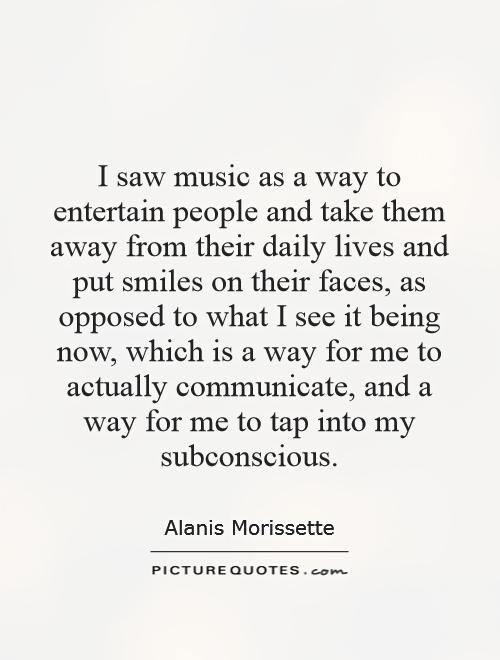 I saw music as a way to entertain people and take them away from their daily lives and put smiles on their faces, as opposed to what I see it being now, which is a way for me to actually communicate, and a way for me to tap into my subconscious Picture Quote #1