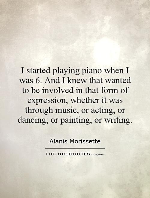 I started playing piano when I was 6. And I knew that wanted to be involved in that form of expression, whether it was through music, or acting, or dancing, or painting, or writing Picture Quote #1