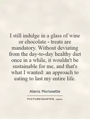 I still indulge in a glass of wine or chocolate - treats are mandatory. Without deviating from the day-to-day healthy diet once in a while, it wouldn't be sustainable for me, and that's what I wanted: an approach to eating to last my entire life Picture Quote #1