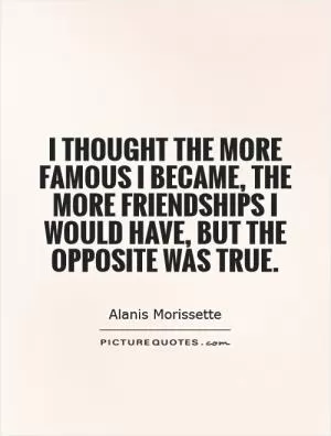 I thought the more famous I became, the more friendships I would have, but the opposite was true Picture Quote #1