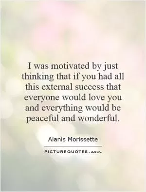 I was motivated by just thinking that if you had all this external success that everyone would love you and everything would be peaceful and wonderful Picture Quote #1