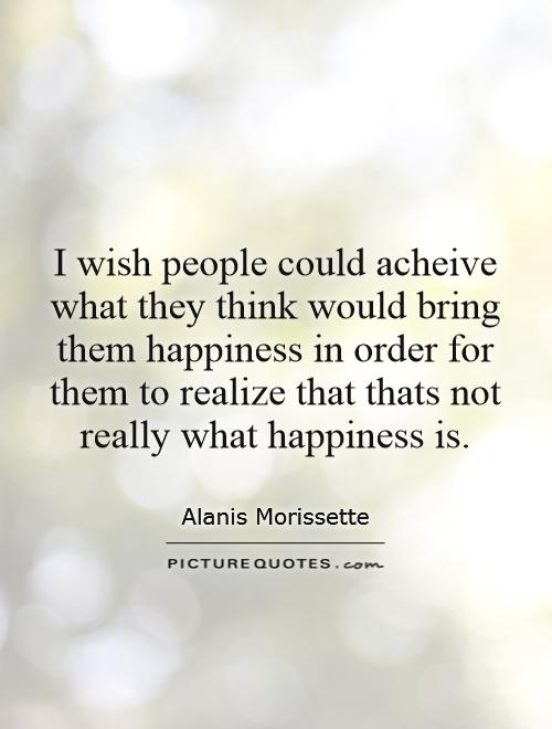 I wish people could acheive what they think would bring them happiness in order for them to realize that thats not really what happiness is Picture Quote #1