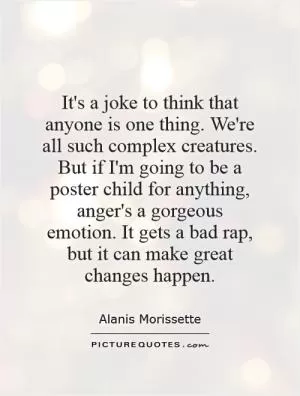 It's a joke to think that anyone is one thing. We're all such complex creatures. But if I'm going to be a poster child for anything, anger's a gorgeous emotion. It gets a bad rap, but it can make great changes happen Picture Quote #1