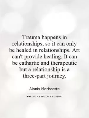 Trauma happens in relationships, so it can only be healed in relationships. Art can't provide healing. It can be cathartic and therapeutic but a relationship is a three-part journey Picture Quote #1