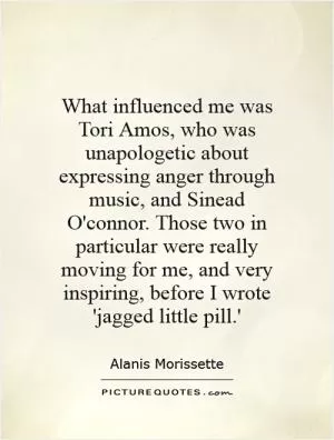 What influenced me was Tori Amos, who was unapologetic about expressing anger through music, and Sinead O'connor. Those two in particular were really moving for me, and very inspiring, before I wrote 'jagged little pill.' Picture Quote #1