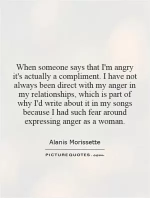 When someone says that I'm angry it's actually a compliment. I have not always been direct with my anger in my relationships, which is part of why I'd write about it in my songs because I had such fear around expressing anger as a woman Picture Quote #1